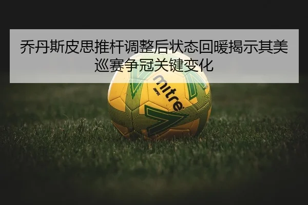乔丹斯皮思推杆调整后状态回暖揭示其美巡赛争冠关键变化